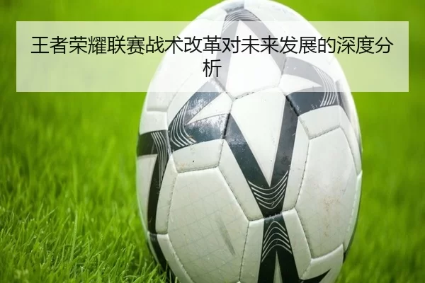王者荣耀联赛战术改革对未来发展的深度分析