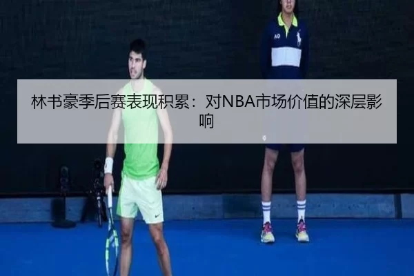 林书豪季后赛表现积累：对NBA市场价值的深层影响